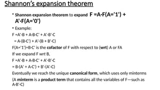 Shannon’s expansion theorem
• Shannon expansion theorem to expand F =A·F(A='1') +
A'·F(A='0')
• Example:
F =A'·B + A·B·C' + A'·B'·C
= A·(B·C') + A'·(B + B'·C)
F(A='1')=B·C' is the cofactor of F with respect to (wrt) A or FA
If we expand F wrt B,
F =A'·B + A·B·C' + A'·B'·C
= B·(A' + A·C') + B'·(A'·C)
Eventually we reach the unique canonical form, which uses only minterms
(A minterm is a product term that contains all the variables of F—such as
A·B'·C)
 