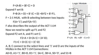 F=(A·B) + (B'·C) + D
Expand F wrt B:
F=B·(A + D) + B'·(C + D) =B·F2 + B'·F1,
F = 2:1 MUX, with B selecting between two inputs:
F(A='1') and F(A='0')
F also describes the output of the ACT 1 LM
Now we need to split up F1 and F2
Expand F2 wrt A, and F1 wrt C:
F2=A + D=(A·1) + (A'·D);
F1=C + D=(C·1) + (C'·D)
A, B, C connect to the select lines and '1' and D are the inputs of the
MUXes in the ACT 1 LM Connections:
A0=D, A1='1', B0=D, B1='1', SA=C, SB=A, S0='0', and S1=B
 