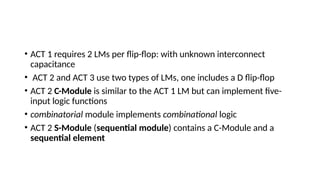• ACT 1 requires 2 LMs per flip-flop: with unknown interconnect
capacitance
• ACT 2 and ACT 3 use two types of LMs, one includes a D flip-flop
• ACT 2 C-Module is similar to the ACT 1 LM but can implement five-
input logic functions
• combinatorial module implements combinational logic
• ACT 2 S-Module (sequential module) contains a C-Module and a
sequential element
 
