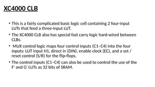 XC4000 CLB
• This is a fairly complicated basic logic cell containing 2 four-input
LUTs that feed a three-input LUT.
• The XC4000 CLB also has special fast carry logic hard-wired between
CLBs.
• MUX control logic maps four control inputs (C1–C4) into the four
inputs: LUT input H1, direct in (DIN), enable clock (EC), and a set /
reset control (S/R) for the flip-flops.
• The control inputs (C1–C4) can also be used to control the use of the
F' and G' LUTs as 32 bits of SRAM.
 