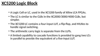 XC5200 Logic Block
• A Logic Cell or LC, used in the XC5200 family of Xilinx LCA FPGAs.
• The LC is similar to the CLBs in the XC2000/3000/4000 CLBs, but
simpler.
• The XC5200 LC contains a four-input LUT, a flip-flop, and MUXes to
handle signal switching.
• The arithmetic carry logic is separate from the LUTs.
• A limited capability to cascade functions is provided to gang two LCs
in parallel to provide the equivalent of a five-input LUT.
 