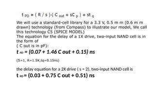 We will use a standard-cell library for a 3.3 V, 0.5 m m (0.6 m m
drawn) technology (from Compass) to illustrate our model, We call
this technology C5 (SPICE MODEL)
The equation for the delay of a 1X drive, two-input NAND cell is in
the form of
( C out is in pF):
t PD = (0.07 + 1.46 C out + 0.15) ns
(S=1, R=1.5K,tq=0.15ns)
the delay equation for a 2X drive ( s = 2), two-input NAND cell is
t PD = (0.03 + 0.75 C out + 0.51) ns
 