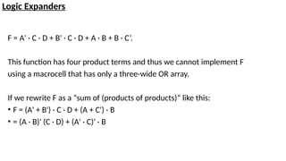 Logic Expanders
F = A' · C · D + B' · C · D + A · B + B · C’.
This function has four product terms and thus we cannot implement F
using a macrocell that has only a three-wide OR array.
If we rewrite F as a “sum of (products of products)” like this:
• F = (A' + B') · C · D + (A + C') · B
• = (A · B)' (C · D) + (A' · C)' · B
 