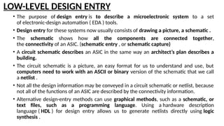 LOW-LEVEL DESIGN ENTRY
• The purpose of design entry is to describe a microelectronic system to a set
of electronic-design automation ( EDA ) tools.
• Design entry for these systems now usually consists of drawing a picture, a schematic .
• The schematic shows how all the components are connected together,
the connectivity of an ASIC. (schematic entry , or schematic capture)
• A circuit schematic describes an ASIC in the same way an architect’s plan describes a
building.
• The circuit schematic is a picture, an easy format for us to understand and use, but
computers need to work with an ASCII or binary version of the schematic that we call
a netlist .
• Not all the design information may be conveyed in a circuit schematic or netlist, because
not all of the functions of an ASIC are described by the connectivity information.
• Alternative design-entry methods can use graphical methods, such as a schematic, or
text files, such as a programming language. Using a hardware description
language ( HDL ) for design entry allows us to generate netlists directly using logic
synthesis .
 