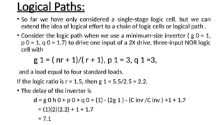 Logical Paths:
• So far we have only considered a single-stage logic cell, but we can
extend the idea of logical effort to a chain of logic cells or logical path .
• Consider the logic path when we use a minimum-size inverter ( g 0 = 1,
p 0 = 1, q 0 = 1.7) to drive one input of a 2X drive, three-input NOR logic
cell with
g 1 = ( nr + 1)/( r + 1), p 1 = 3, q 1 =3,
and a load equal to four standard loads.
If the logic ratio is r = 1.5, then g 1 = 5.5/2.5 = 2.2.
• The delay of the inverter is
d = g 0 h 0 + p 0 + q 0 = (1) · (2g 1 ) · (C inv /C inv ) +1 + 1.7
= (1)(2)(2.2) + 1 + 1.7
= 7.1
 