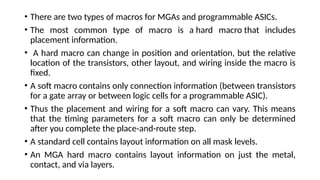 • There are two types of macros for MGAs and programmable ASICs.
• The most common type of macro is a hard macro that includes
placement information.
• A hard macro can change in position and orientation, but the relative
location of the transistors, other layout, and wiring inside the macro is
fixed.
• A soft macro contains only connection information (between transistors
for a gate array or between logic cells for a programmable ASIC).
• Thus the placement and wiring for a soft macro can vary. This means
that the timing parameters for a soft macro can only be determined
after you complete the place-and-route step.
• A standard cell contains layout information on all mask levels.
• An MGA hard macro contains layout information on just the metal,
contact, and via layers.
 