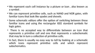 • We represent each cell instance by a picture or icon , also known as
a symbol .
• We can represent primitive cells, such as NAND and NOR gates, with
familiar icons that look like spades and shovels.
• Some schematic editors offer the option of switching between these
familiar icons and using the rectangular IEEE standard symbols for
logic gates.
• There is no accepted way to differentiate between an icon that
represents a primitive cell and one that represents a subschematic
that may be in turn a collection of primitive cells.
• In fact, there is usually no easy way to tell by looking at a schematic
which icons represent primitive cells and which represent
subschematics.
 