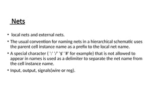 Nets
• local nets and external nets.
• The usual convention for naming nets in a hierarchical schematic uses
the parent cell instance name as a prefix to the local net name.
• A special character ( ':' '/' '$' '#' for example) that is not allowed to
appear in names is used as a delimiter to separate the net name from
the cell instance name.
• Input, output, signals(wire or reg).
 