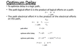 Optimum Delay
• To optimize delay in a logic path,
• The path logical effort G is the product of logical efforts on a path:
• The path electrical effort H is the product of the electrical efforts
on the path,
 