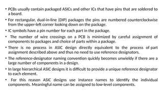 • PCBs usually contain packaged ASICs and other ICs that have pins that are soldered to
a board.
• For rectangular, dual-in-line (DIP) packages the pins are numbered counterclockwise
from the upper-left corner looking down on the package.
• IC symbols have a pin number for each part in the package.
• The number of wire crossings on a PCB is minimized by careful assignment of
components to packages and choice of parts within a package.
• There is no process in ASIC design directly equivalent to the process of part
assignment described above and thus no need to use reference designators.
• The reference-designator naming convention quickly becomes unwieldy if there are a
large number of components in a design.
• In large hierarchical ASIC designs it is difficult to provide a unique reference designator
to each element.
• For this reason ASIC designs use instance names to identify the individual
components. Meaningful name can be assigned to low-level components.
 