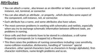 Attributes
• You can attach a name , also known as an identifier or label , to a component, cell
instance, net, terminal, or connector.
• You can also attach an attribute , or property , which describes some aspect of
the component, cell instance, net, or connector.
• Each attribute has a name, and some attributes also have values.
• The most common problems in working with schematics and netlists, especially
when you try to exchange schematic information between different tools, are
problems in naming.
• Since cells and their contents have to be stored in a database, a cell name
frequently corresponds (or is mapped to) a filename.
• This then raises the problems of naming conventions including: case sensitivity,
name-collision resolution, dictionaries, handling of “common” special
characters ,other special characters (such as characters in foreign alphabets), first-
character restrictions, name-length problems and so on.
 