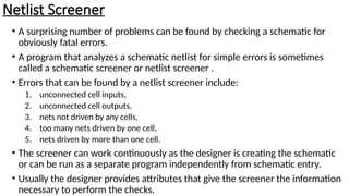Netlist Screener
• A surprising number of problems can be found by checking a schematic for
obviously fatal errors.
• A program that analyzes a schematic netlist for simple errors is sometimes
called a schematic screener or netlist screener .
• Errors that can be found by a netlist screener include:
1. unconnected cell inputs,
2. unconnected cell outputs,
3. nets not driven by any cells,
4. too many nets driven by one cell,
5. nets driven by more than one cell.
• The screener can work continuously as the designer is creating the schematic
or can be run as a separate program independently from schematic entry.
• Usually the designer provides attributes that give the screener the information
necessary to perform the checks.
 