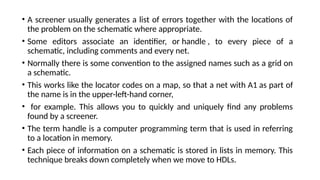 • A screener usually generates a list of errors together with the locations of
the problem on the schematic where appropriate.
• Some editors associate an identifier, or handle , to every piece of a
schematic, including comments and every net.
• Normally there is some convention to the assigned names such as a grid on
a schematic.
• This works like the locator codes on a map, so that a net with A1 as part of
the name is in the upper-left-hand corner,
• for example. This allows you to quickly and uniquely find any problems
found by a screener.
• The term handle is a computer programming term that is used in referring
to a location in memory.
• Each piece of information on a schematic is stored in lists in memory. This
technique breaks down completely when we move to HDLs.
 