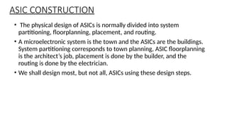 ASIC CONSTRUCTION
• The physical design of ASICs is normally divided into system
partitioning, floorplanning, placement, and routing.
• A microelectronic system is the town and the ASICs are the buildings.
System partitioning corresponds to town planning, ASIC floorplanning
is the architect’s job, placement is done by the builder, and the
routing is done by the electrician.
• We shall design most, but not all, ASICs using these design steps.
 