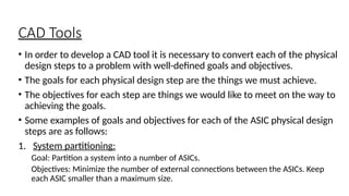 CAD Tools
• In order to develop a CAD tool it is necessary to convert each of the physical
design steps to a problem with well-defined goals and objectives.
• The goals for each physical design step are the things we must achieve.
• The objectives for each step are things we would like to meet on the way to
achieving the goals.
• Some examples of goals and objectives for each of the ASIC physical design
steps are as follows:
1. System partitioning:
Goal: Partition a system into a number of ASICs.
Objectives: Minimize the number of external connections between the ASICs. Keep
each ASIC smaller than a maximum size.
 