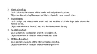2. Floorplanning:
Goal: Calculate the sizes of all the blocks and assign them locations.
Objective: Keep the highly connected blocks physically close to each other.
3. Placement:
Goal: Assign the interconnect areas and the location of all the logic cells within the
flexible blocks.
Objectives: Minimize the ASIC area and the interconnect density.
4. Global routing:
Goal: Determine the location of all the interconnect.
Objective: Minimize the total interconnect area used.
5. Detailed routing:
Goal: Completely route all the interconnect on the chip.
Objective: Minimize the total interconnect length used.
 