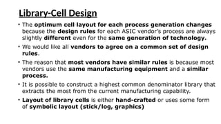 Library-Cell Design
• The optimum cell layout for each process generation changes
because the design rules for each ASIC vendor’s process are always
slightly different even for the same generation of technology.
• We would like all vendors to agree on a common set of design
rules.
• The reason that most vendors have similar rules is because most
vendors use the same manufacturing equipment and a similar
process.
• It is possible to construct a highest common denominator library that
extracts the most from the current manufacturing capability.
• Layout of library cells is either hand-crafted or uses some form
of symbolic layout (stick/log, graphics)
 