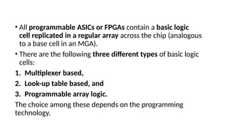 • All programmable ASICs or FPGAs contain a basic logic
cell replicated in a regular array across the chip (analogous
to a base cell in an MGA).
• There are the following three different types of basic logic
cells:
1. Multiplexer based,
2. Look-up table based, and
3. Programmable array logic.
The choice among these depends on the programming
technology.
 