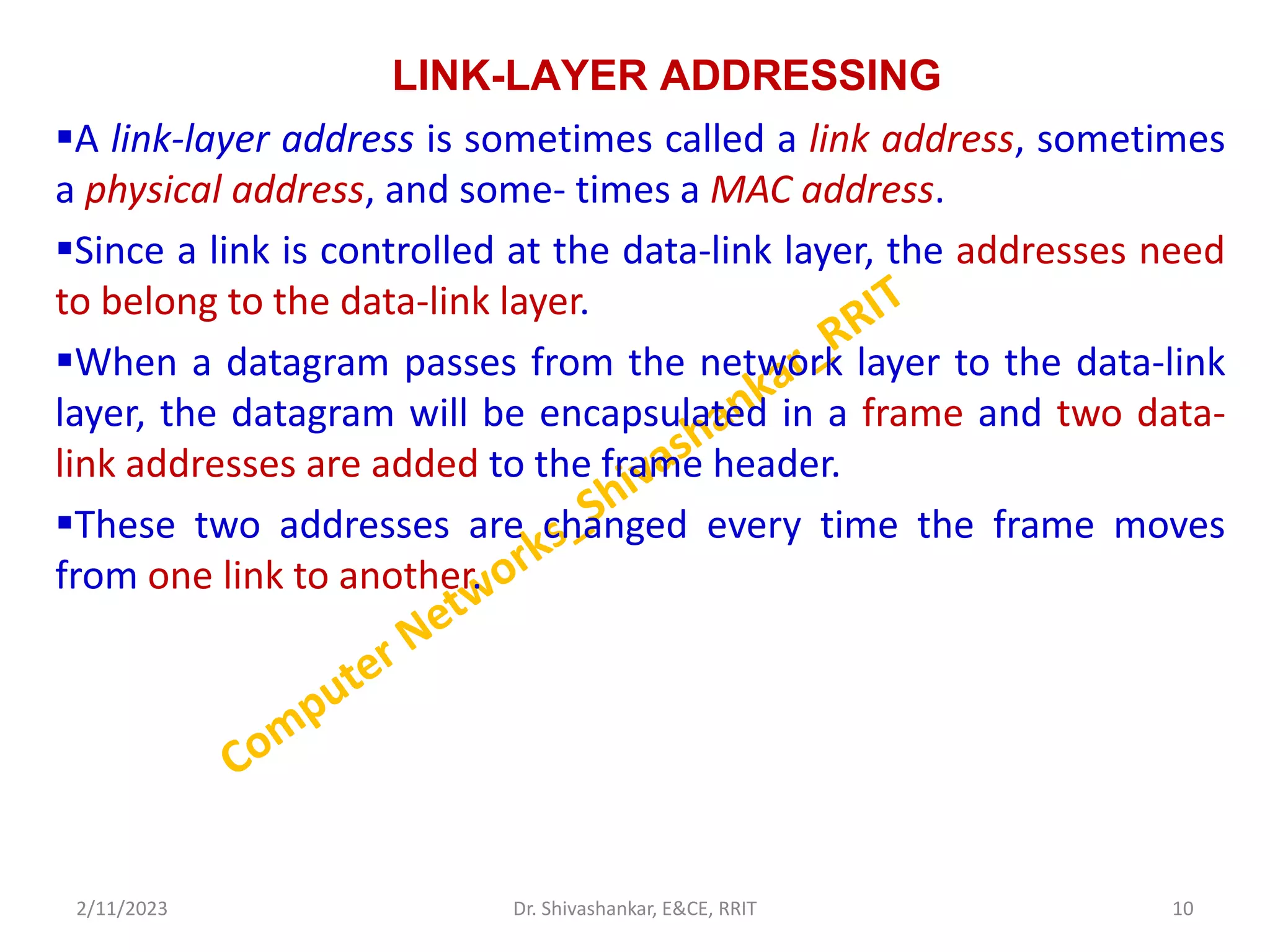 LINK-LAYER ADDRESSING
A link-layer address is sometimes called a link address, sometimes
a physical address, and some- times a MAC address.
Since a link is controlled at the data-link layer, the addresses need
to belong to the data-link layer.
When a datagram passes from the network layer to the data-link
layer, the datagram will be encapsulated in a frame and two data-
link addresses are added to the frame header.
These two addresses are changed every time the frame moves
from one link to another.
2/11/2023 10
Dr. Shivashankar, E&CE, RRIT
 