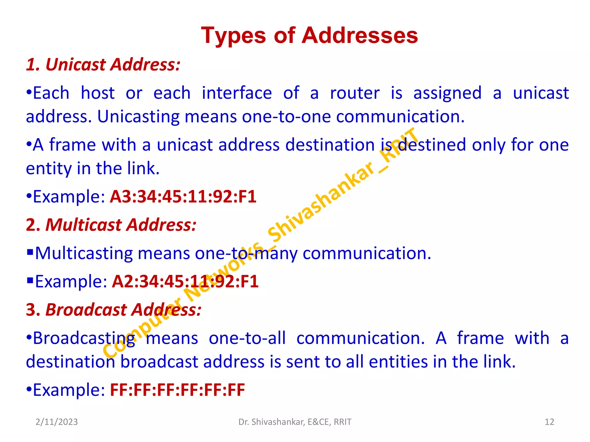 Types of Addresses
1. Unicast Address:
•Each host or each interface of a router is assigned a unicast
address. Unicasting means one-to-one communication.
•A frame with a unicast address destination is destined only for one
entity in the link.
•Example: A3:34:45:11:92:F1
2. Multicast Address:
Multicasting means one-to-many communication.
Example: A2:34:45:11:92:F1
3. Broadcast Address:
•Broadcasting means one-to-all communication. A frame with a
destination broadcast address is sent to all entities in the link.
•Example: FF:FF:FF:FF:FF:FF
2/11/2023 12
Dr. Shivashankar, E&CE, RRIT
 
