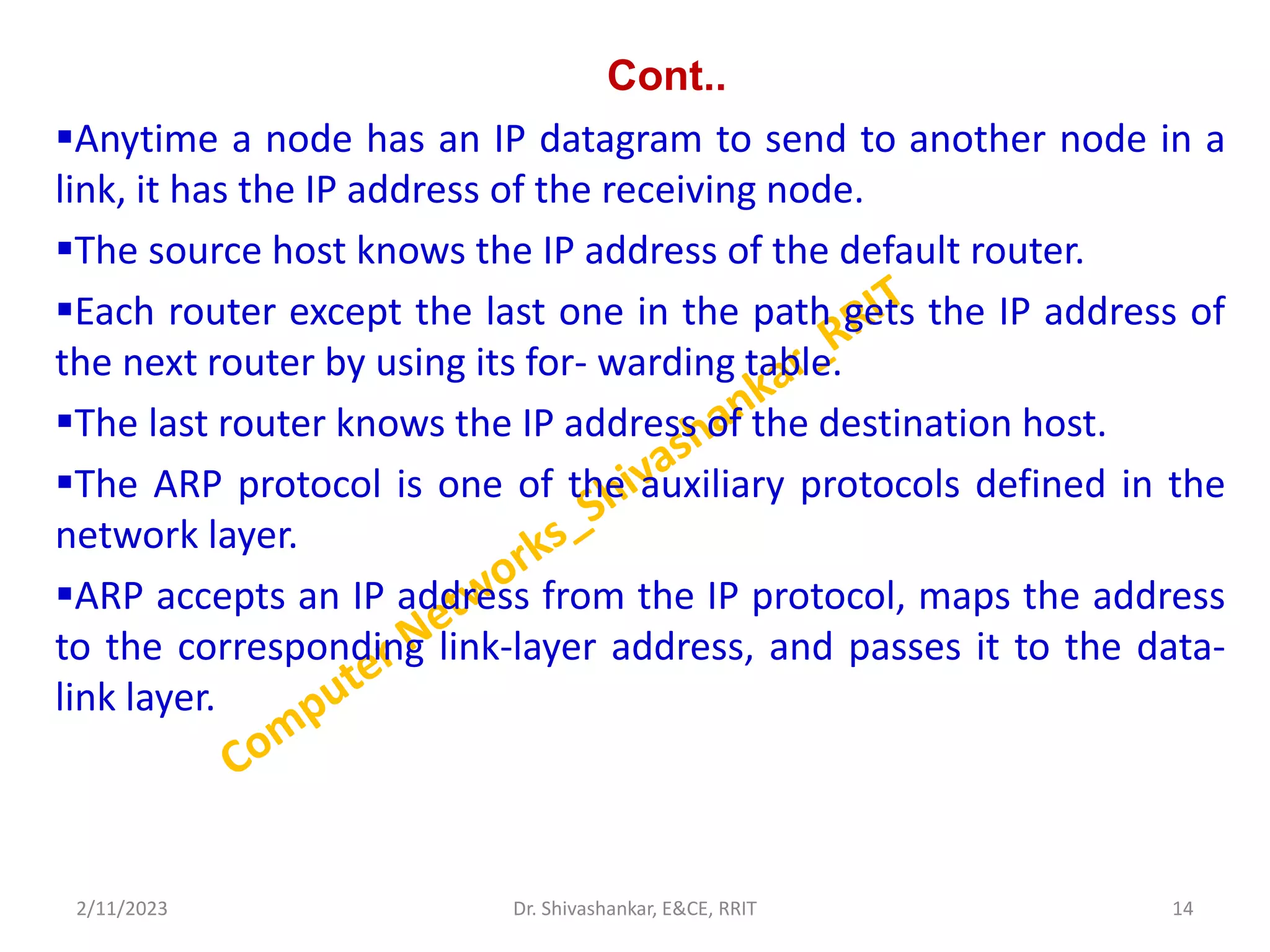 Cont..
Anytime a node has an IP datagram to send to another node in a
link, it has the IP address of the receiving node.
The source host knows the IP address of the default router.
Each router except the last one in the path gets the IP address of
the next router by using its for- warding table.
The last router knows the IP address of the destination host.
The ARP protocol is one of the auxiliary protocols defined in the
network layer.
ARP accepts an IP address from the IP protocol, maps the address
to the corresponding link-layer address, and passes it to the data-
link layer.
2/11/2023 14
Dr. Shivashankar, E&CE, RRIT
 
