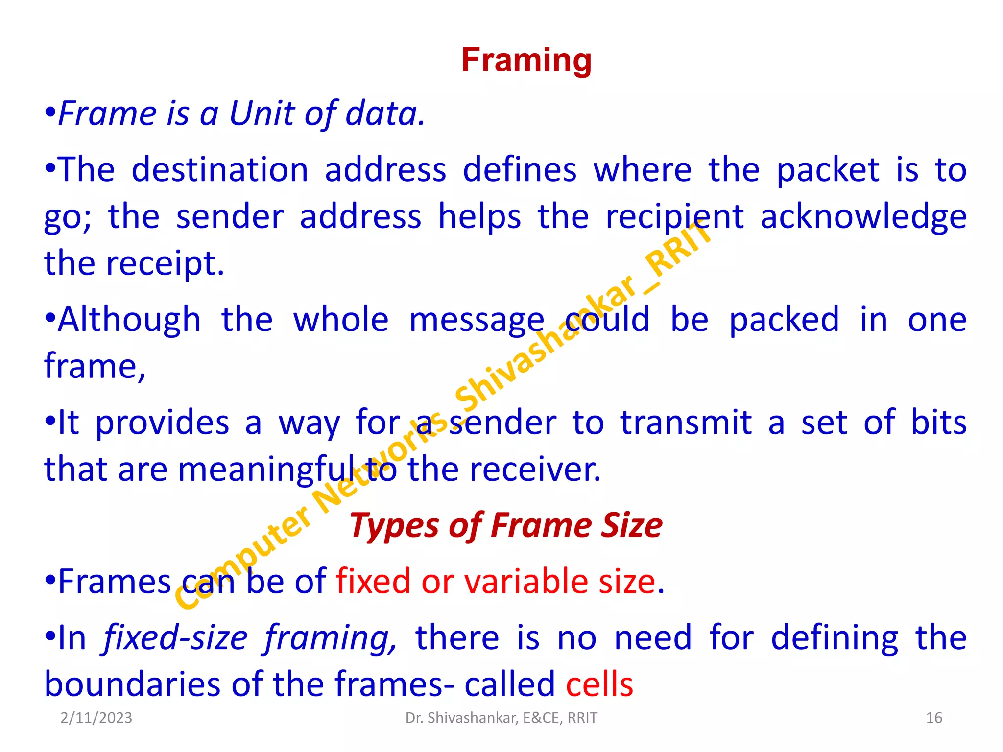 Framing
•Frame is a Unit of data.
•The destination address defines where the packet is to
go; the sender address helps the recipient acknowledge
the receipt.
•Although the whole message could be packed in one
frame,
•It provides a way for a sender to transmit a set of bits
that are meaningful to the receiver.
Types of Frame Size
•Frames can be of fixed or variable size.
•In fixed-size framing, there is no need for defining the
boundaries of the frames- called cells
2/11/2023 16
Dr. Shivashankar, E&CE, RRIT
 