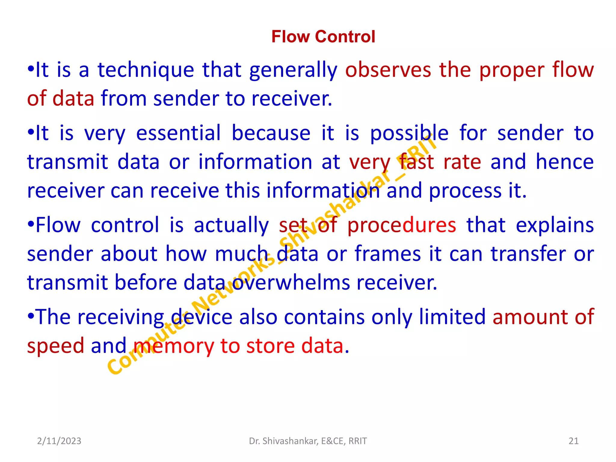 Flow Control
•It is a technique that generally observes the proper flow
of data from sender to receiver.
•It is very essential because it is possible for sender to
transmit data or information at very fast rate and hence
receiver can receive this information and process it.
•Flow control is actually set of procedures that explains
sender about how much data or frames it can transfer or
transmit before data overwhelms receiver.
•The receiving device also contains only limited amount of
speed and memory to store data.
2/11/2023 21
Dr. Shivashankar, E&CE, RRIT
 