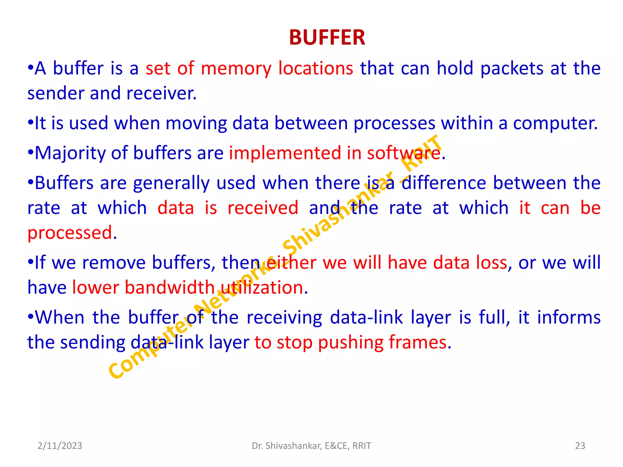 BUFFER
•A buffer is a set of memory locations that can hold packets at the
sender and receiver.
•It is used when moving data between processes within a computer.
•Majority of buffers are implemented in software.
•Buffers are generally used when there is a difference between the
rate at which data is received and the rate at which it can be
processed.
•If we remove buffers, then either we will have data loss, or we will
have lower bandwidth utilization.
•When the buffer of the receiving data-link layer is full, it informs
the sending data-link layer to stop pushing frames.
2/11/2023 23
Dr. Shivashankar, E&CE, RRIT
 