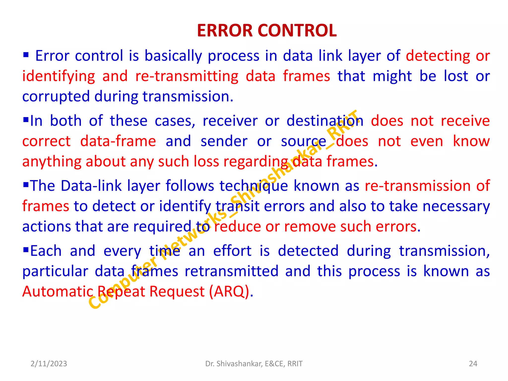 ERROR CONTROL
 Error control is basically process in data link layer of detecting or
identifying and re-transmitting data frames that might be lost or
corrupted during transmission.
In both of these cases, receiver or destination does not receive
correct data-frame and sender or source does not even know
anything about any such loss regarding data frames.
The Data-link layer follows technique known as re-transmission of
frames to detect or identify transit errors and also to take necessary
actions that are required to reduce or remove such errors.
Each and every time an effort is detected during transmission,
particular data frames retransmitted and this process is known as
Automatic Repeat Request (ARQ).
2/11/2023 24
Dr. Shivashankar, E&CE, RRIT
 