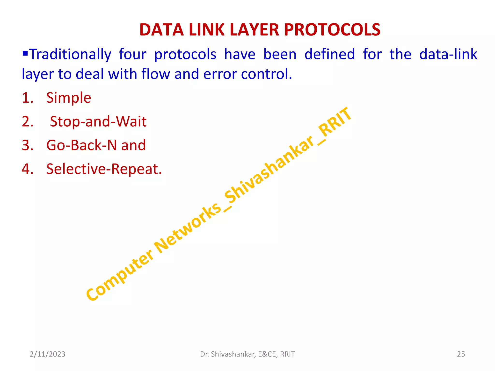 DATA LINK LAYER PROTOCOLS
Traditionally four protocols have been defined for the data-link
layer to deal with flow and error control.
1. Simple
2. Stop-and-Wait
3. Go-Back-N and
4. Selective-Repeat.
2/11/2023 25
Dr. Shivashankar, E&CE, RRIT
 