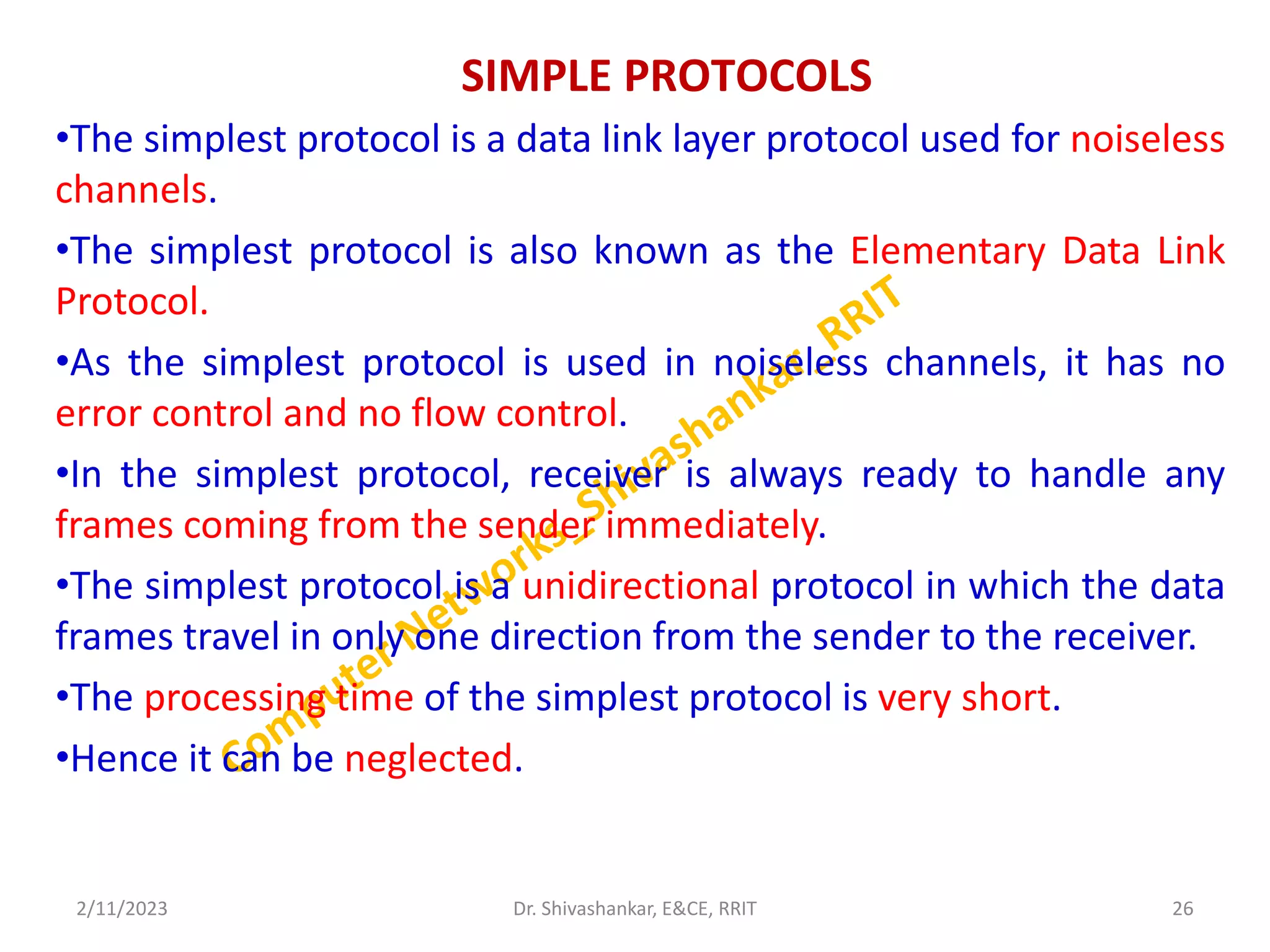 SIMPLE PROTOCOLS
•The simplest protocol is a data link layer protocol used for noiseless
channels.
•The simplest protocol is also known as the Elementary Data Link
Protocol.
•As the simplest protocol is used in noiseless channels, it has no
error control and no flow control.
•In the simplest protocol, receiver is always ready to handle any
frames coming from the sender immediately.
•The simplest protocol is a unidirectional protocol in which the data
frames travel in only one direction from the sender to the receiver.
•The processing time of the simplest protocol is very short.
•Hence it can be neglected.
2/11/2023 26
Dr. Shivashankar, E&CE, RRIT
 