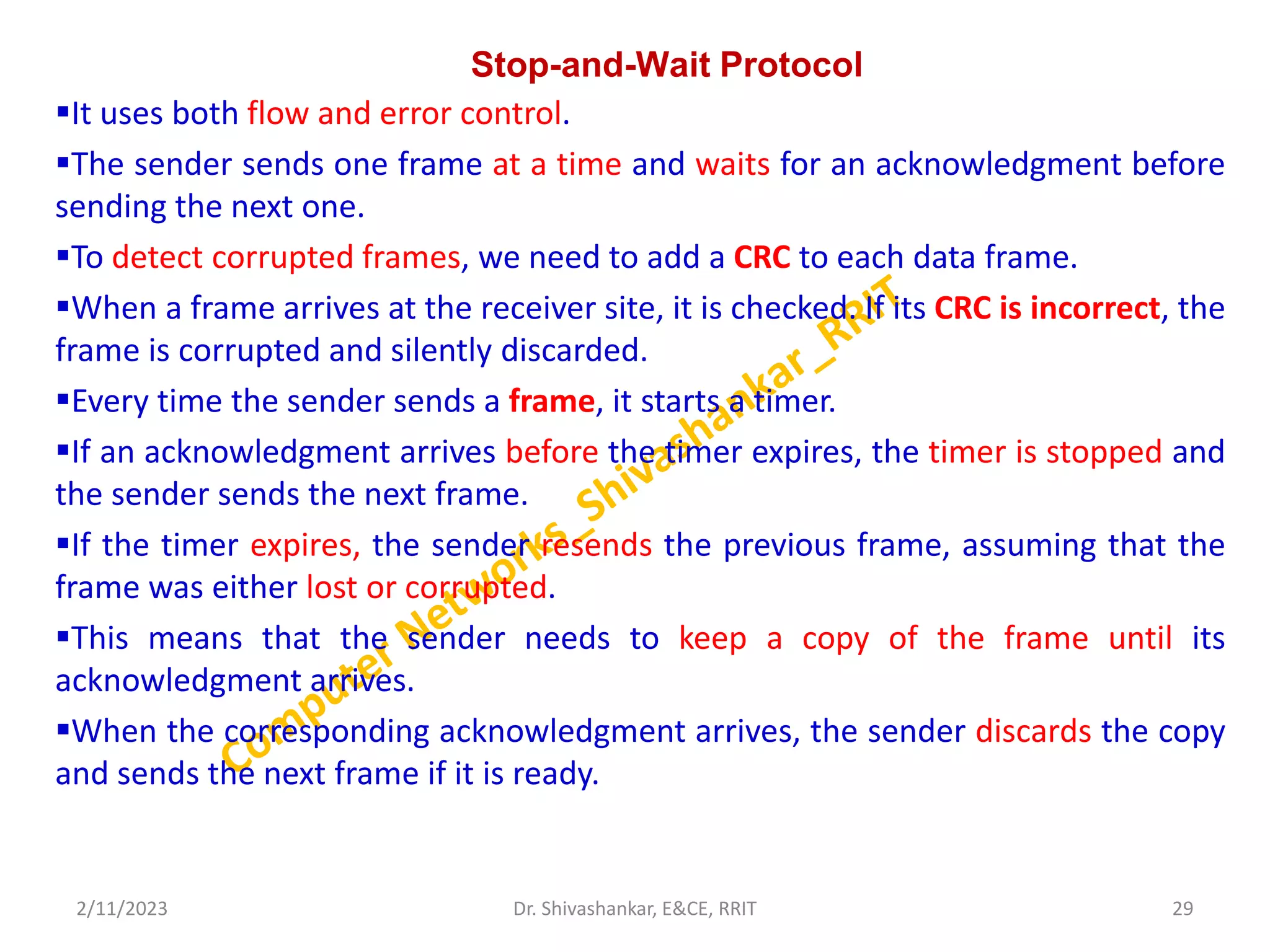 Stop-and-Wait Protocol
It uses both flow and error control.
The sender sends one frame at a time and waits for an acknowledgment before
sending the next one.
To detect corrupted frames, we need to add a CRC to each data frame.
When a frame arrives at the receiver site, it is checked. If its CRC is incorrect, the
frame is corrupted and silently discarded.
Every time the sender sends a frame, it starts a timer.
If an acknowledgment arrives before the timer expires, the timer is stopped and
the sender sends the next frame.
If the timer expires, the sender resends the previous frame, assuming that the
frame was either lost or corrupted.
This means that the sender needs to keep a copy of the frame until its
acknowledgment arrives.
When the corresponding acknowledgment arrives, the sender discards the copy
and sends the next frame if it is ready.
2/11/2023 29
Dr. Shivashankar, E&CE, RRIT
 