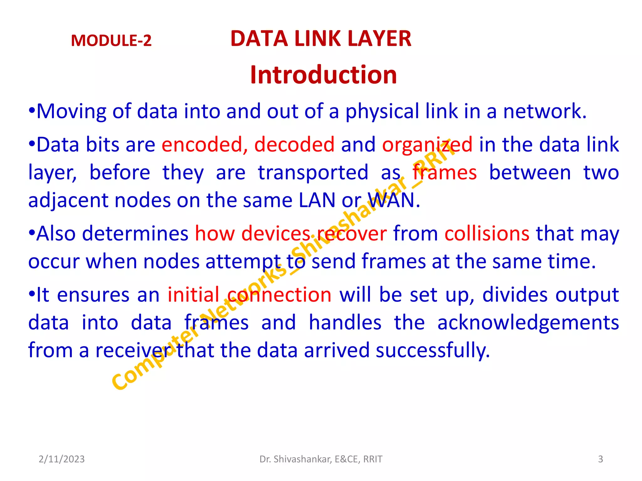 MODULE-2 DATA LINK LAYER
Introduction
•Moving of data into and out of a physical link in a network.
•Data bits are encoded, decoded and organized in the data link
layer, before they are transported as frames between two
adjacent nodes on the same LAN or WAN.
•Also determines how devices recover from collisions that may
occur when nodes attempt to send frames at the same time.
•It ensures an initial connection will be set up, divides output
data into data frames and handles the acknowledgements
from a receiver that the data arrived successfully.
2/11/2023 3
Dr. Shivashankar, E&CE, RRIT
 