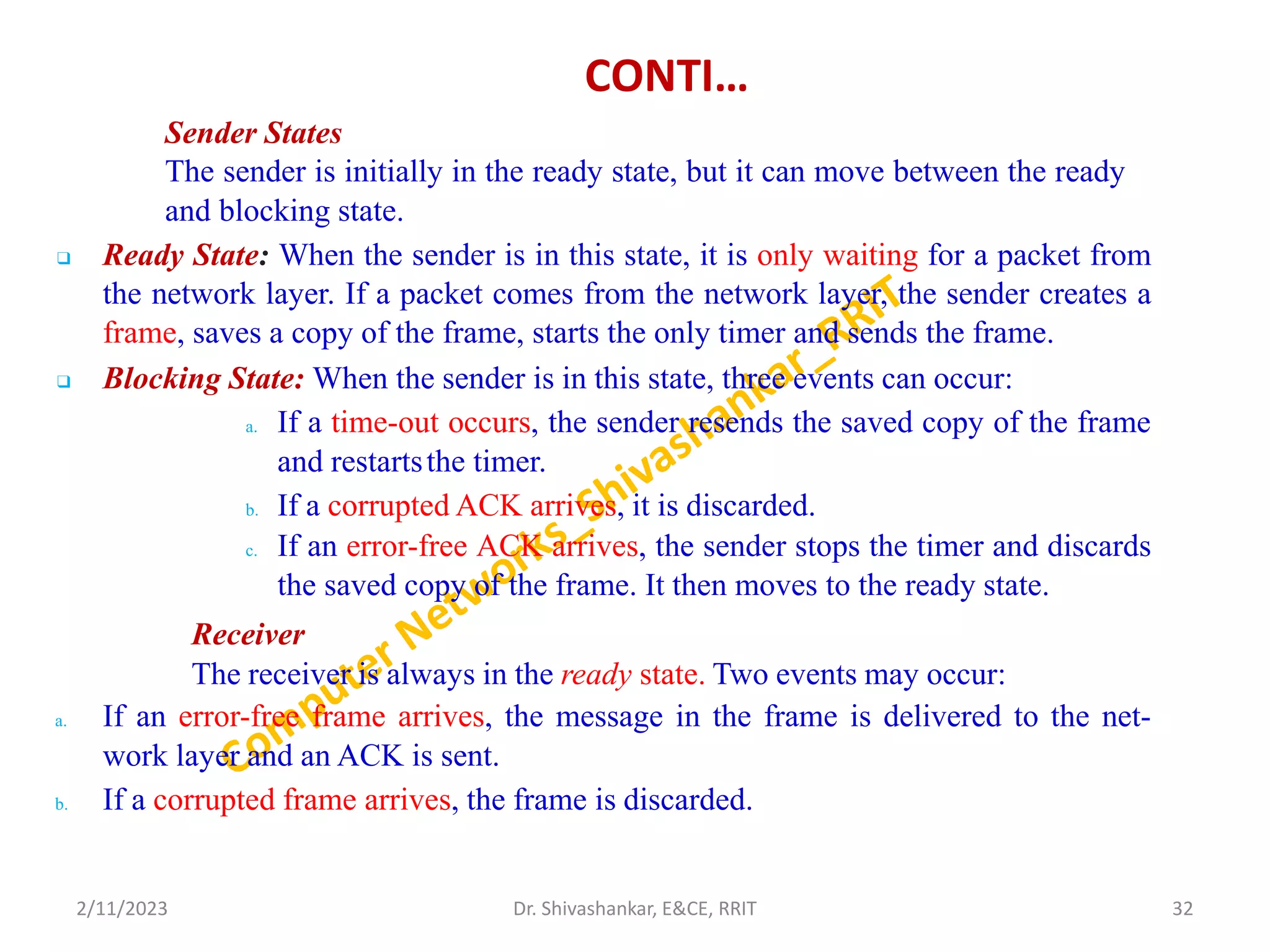 CONTI…
Sender States
The sender is initially in the ready state, but it can move between the ready
and blocking state.
❑ Ready State: When the sender is in this state, it is only waiting for a packet from
the network layer. If a packet comes from the network layer, the sender creates a
frame, saves a copy of the frame, starts the only timer and sends the frame.
❑ Blocking State: When the sender is in this state, three events can occur:
a. If a time-out occurs, the sender resends the saved copy of the frame
and restartsthe timer.
b. If a corrupted ACK arrives, it is discarded.
c. If an error-free ACK arrives, the sender stops the timer and discards
the saved copy of the frame. It then moves to the ready state.
Receiver
The receiver is always in the ready state. Two events may occur:
a. If an error-free frame arrives, the message in the frame is delivered to the net-
work layer and an ACK is sent.
b. If a corrupted frame arrives, the frame is discarded.
2/11/2023 32
Dr. Shivashankar, E&CE, RRIT
 