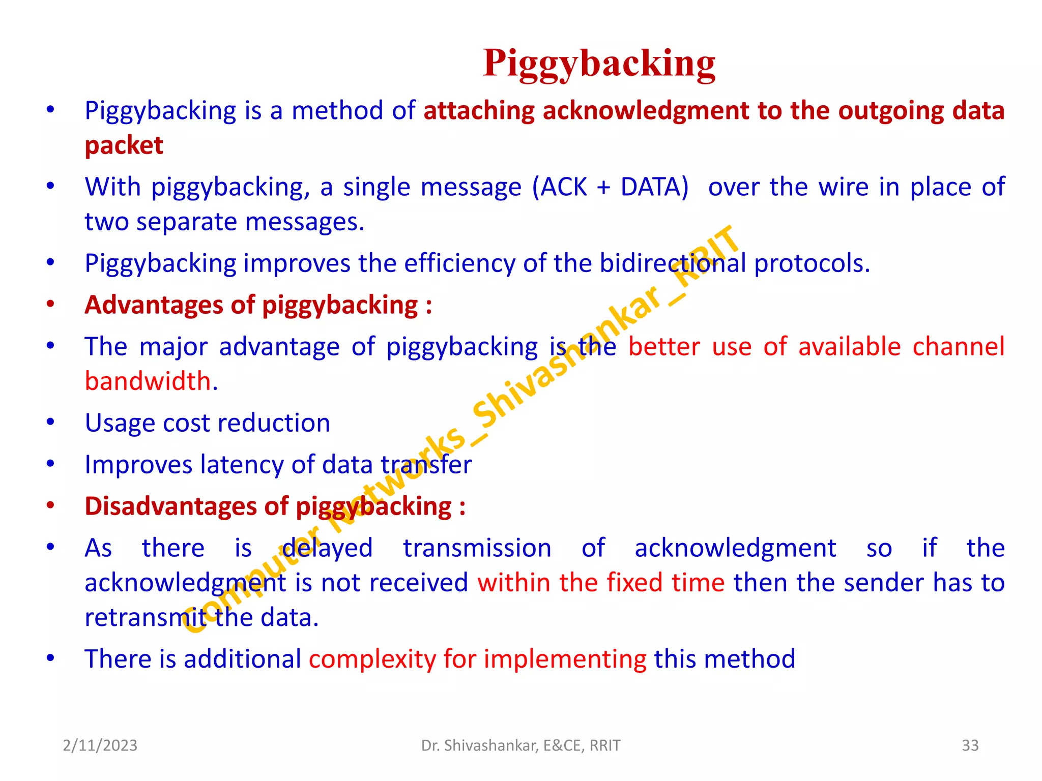 Piggybacking
• Piggybacking is a method of attaching acknowledgment to the outgoing data
packet
• With piggybacking, a single message (ACK + DATA) over the wire in place of
two separate messages.
• Piggybacking improves the efficiency of the bidirectional protocols.
• Advantages of piggybacking :
• The major advantage of piggybacking is the better use of available channel
bandwidth.
• Usage cost reduction
• Improves latency of data transfer
• Disadvantages of piggybacking :
• As there is delayed transmission of acknowledgment so if the
acknowledgment is not received within the fixed time then the sender has to
retransmit the data.
• There is additional complexity for implementing this method
2/11/2023 33
Dr. Shivashankar, E&CE, RRIT
 