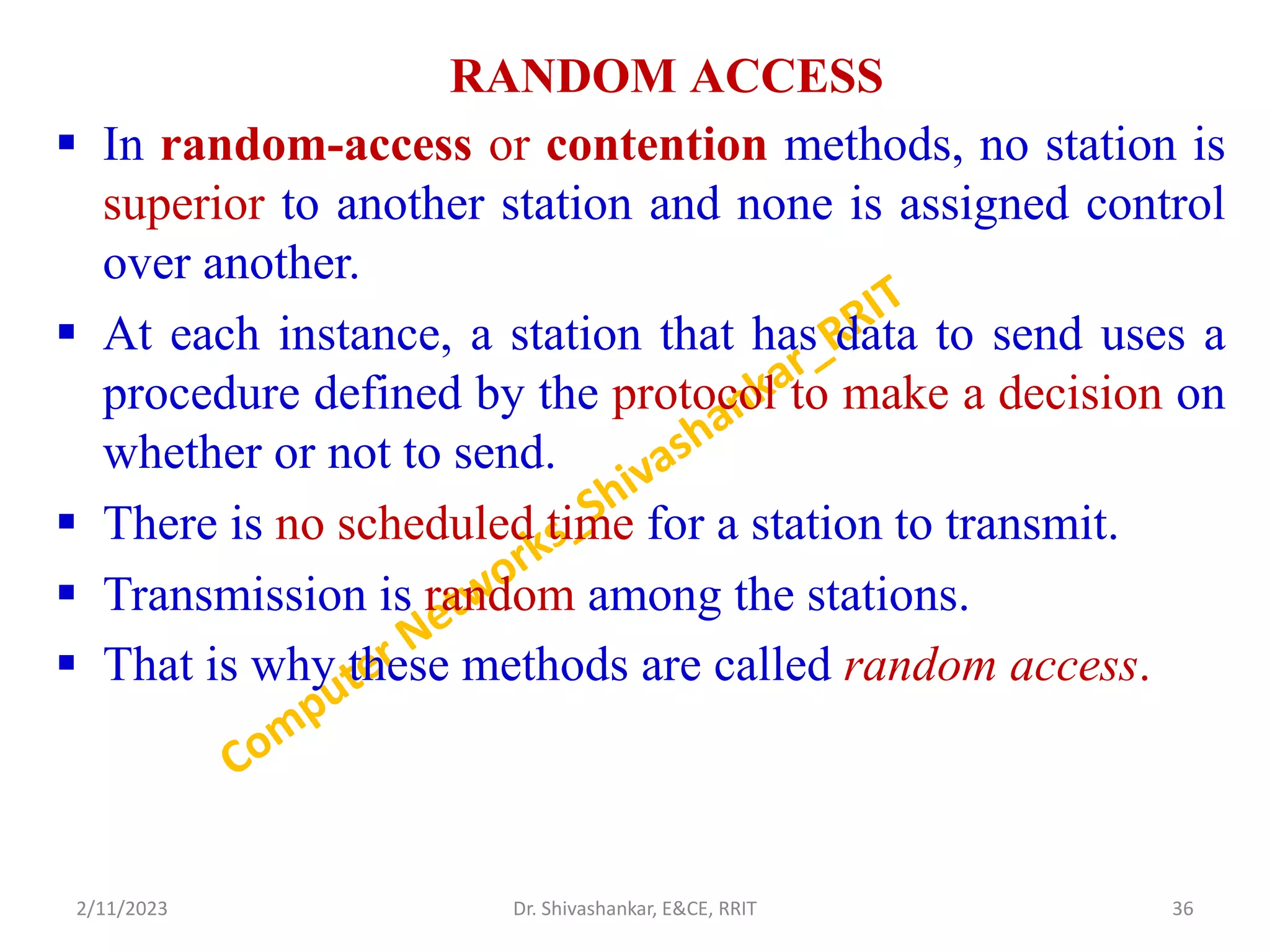RANDOM ACCESS
 In random-access or contention methods, no station is
superior to another station and none is assigned control
over another.
 At each instance, a station that has data to send uses a
procedure defined by the protocol to make a decision on
whether or not to send.
 There is no scheduled time for a station to transmit.
 Transmission is random among the stations.
 That is why these methods are called random access.
2/11/2023 36
Dr. Shivashankar, E&CE, RRIT
 