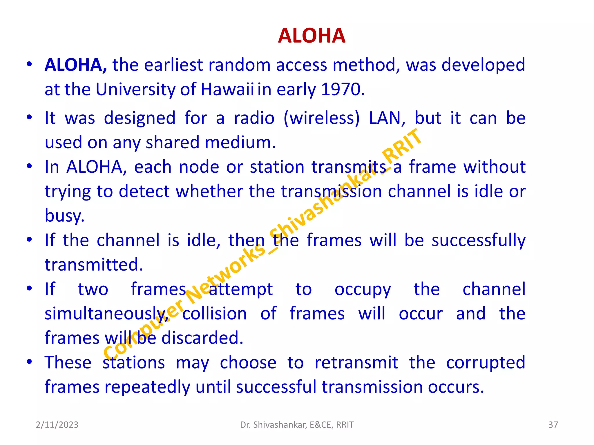 ALOHA
• ALOHA, the earliest random access method, was developed
at the University of Hawaiiin early 1970.
• It was designed for a radio (wireless) LAN, but it can be
used on any shared medium.
• In ALOHA, each node or station transmits a frame without
trying to detect whether the transmission channel is idle or
busy.
• If the channel is idle, then the frames will be successfully
transmitted.
• If two frames attempt to occupy the channel
simultaneously, collision of frames will occur and the
frames will be discarded.
• These stations may choose to retransmit the corrupted
frames repeatedly until successful transmission occurs.
2/11/2023 37
Dr. Shivashankar, E&CE, RRIT
 