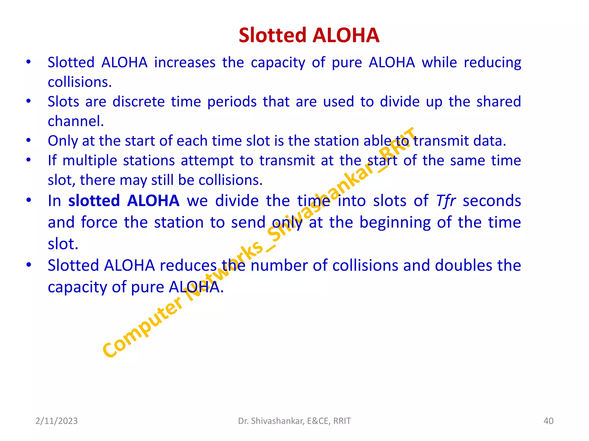 Slotted ALOHA
• Slotted ALOHA increases the capacity of pure ALOHA while reducing
collisions.
• Slots are discrete time periods that are used to divide up the shared
channel.
• Only at the start of each time slot is the station able to transmit data.
• If multiple stations attempt to transmit at the start of the same time
slot, there may still be collisions.
• In slotted ALOHA we divide the time into slots of Tfr seconds
and force the station to send only at the beginning of the time
slot.
• Slotted ALOHA reduces the number of collisions and doubles the
capacity of pure ALOHA.
2/11/2023 40
Dr. Shivashankar, E&CE, RRIT
 