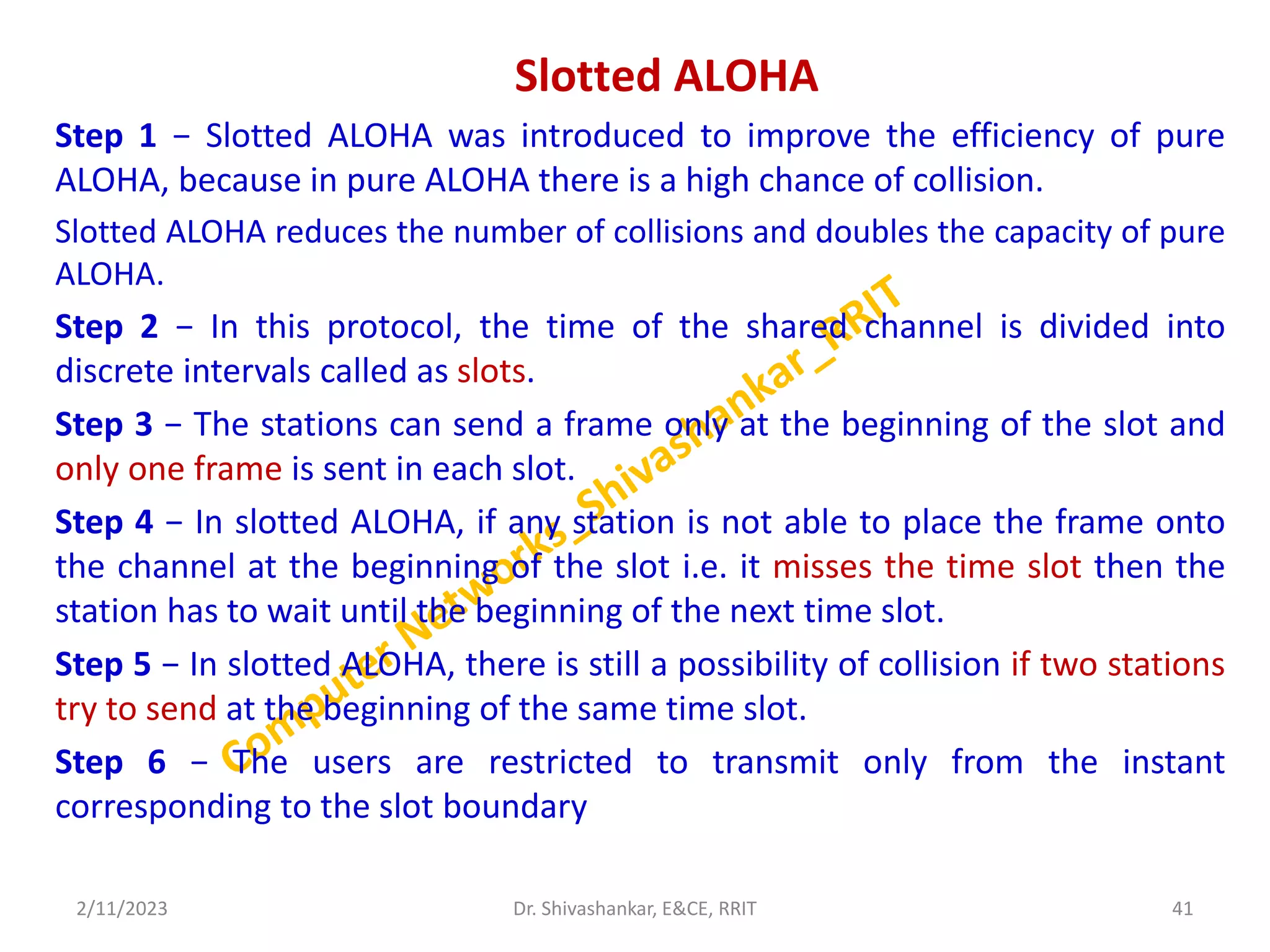 Slotted ALOHA
Step 1 − Slotted ALOHA was introduced to improve the efficiency of pure
ALOHA, because in pure ALOHA there is a high chance of collision.
Slotted ALOHA reduces the number of collisions and doubles the capacity of pure
ALOHA.
Step 2 − In this protocol, the time of the shared channel is divided into
discrete intervals called as slots.
Step 3 − The stations can send a frame only at the beginning of the slot and
only one frame is sent in each slot.
Step 4 − In slotted ALOHA, if any station is not able to place the frame onto
the channel at the beginning of the slot i.e. it misses the time slot then the
station has to wait until the beginning of the next time slot.
Step 5 − In slotted ALOHA, there is still a possibility of collision if two stations
try to send at the beginning of the same time slot.
Step 6 − The users are restricted to transmit only from the instant
corresponding to the slot boundary
2/11/2023 41
Dr. Shivashankar, E&CE, RRIT
 