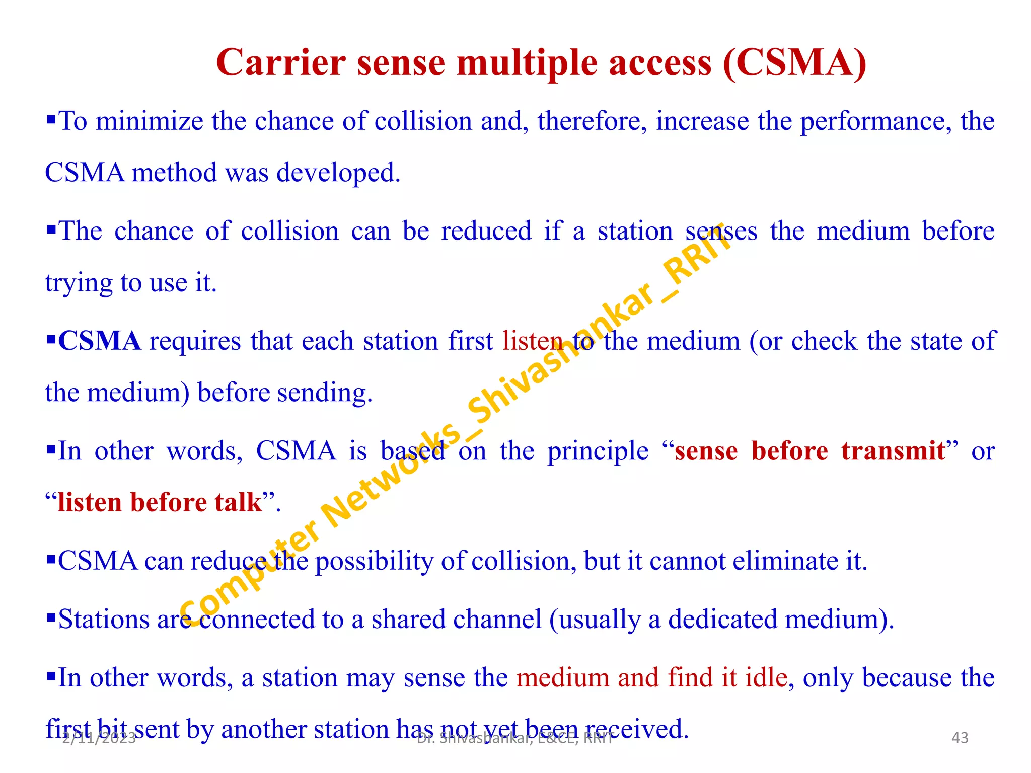 Carrier sense multiple access (CSMA)
To minimize the chance of collision and, therefore, increase the performance, the
CSMA method was developed.
The chance of collision can be reduced if a station senses the medium before
trying to use it.
CSMA requires that each station first listen to the medium (or check the state of
the medium) before sending.
In other words, CSMA is based on the principle “sense before transmit” or
“listen before talk”.
CSMA can reduce the possibility of collision, but it cannot eliminate it.
Stations are connected to a shared channel (usually a dedicated medium).
In other words, a station may sense the medium and find it idle, only because the
first bit sent by another station has not yet been received.
2/11/2023 43
Dr. Shivashankar, E&CE, RRIT
 
