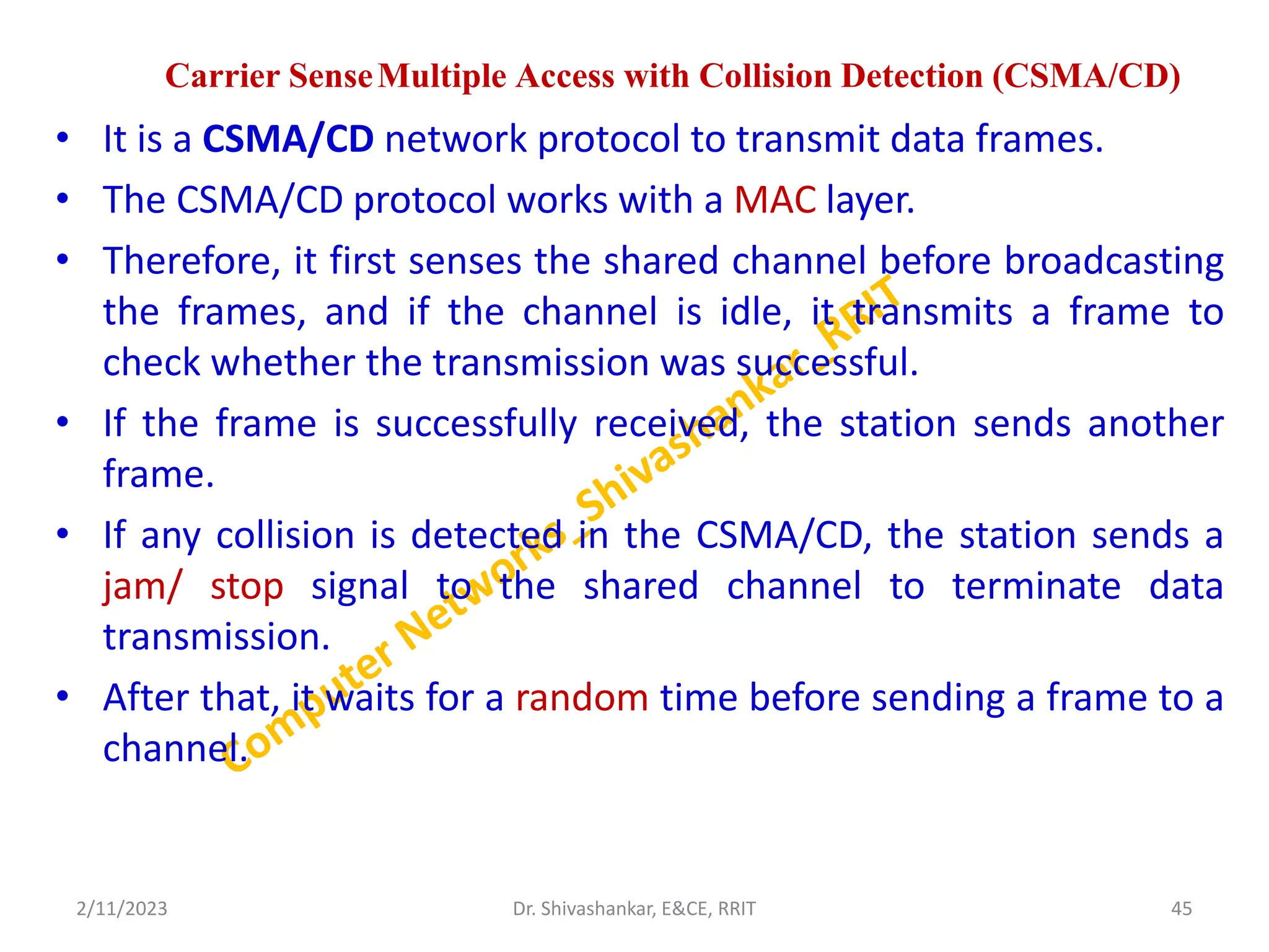 Carrier SenseMultiple Access with Collision Detection (CSMA/CD)
• It is a CSMA/CD network protocol to transmit data frames.
• The CSMA/CD protocol works with a MAC layer.
• Therefore, it first senses the shared channel before broadcasting
the frames, and if the channel is idle, it transmits a frame to
check whether the transmission was successful.
• If the frame is successfully received, the station sends another
frame.
• If any collision is detected in the CSMA/CD, the station sends a
jam/ stop signal to the shared channel to terminate data
transmission.
• After that, it waits for a random time before sending a frame to a
channel.
2/11/2023 45
Dr. Shivashankar, E&CE, RRIT
 