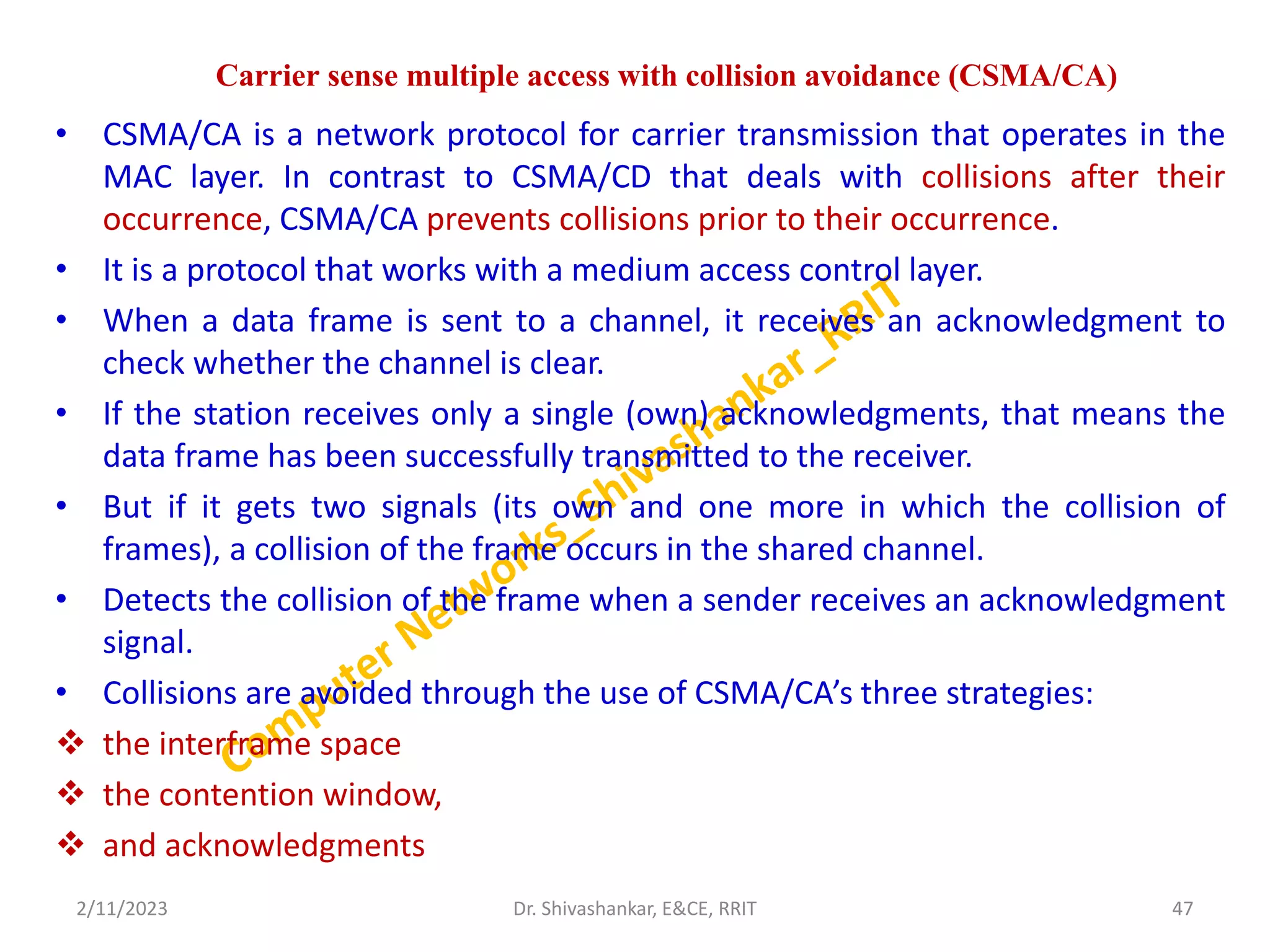Carrier sense multiple access with collision avoidance (CSMA/CA)
• CSMA/CA is a network protocol for carrier transmission that operates in the
MAC layer. In contrast to CSMA/CD that deals with collisions after their
occurrence, CSMA/CA prevents collisions prior to their occurrence.
• It is a protocol that works with a medium access control layer.
• When a data frame is sent to a channel, it receives an acknowledgment to
check whether the channel is clear.
• If the station receives only a single (own) acknowledgments, that means the
data frame has been successfully transmitted to the receiver.
• But if it gets two signals (its own and one more in which the collision of
frames), a collision of the frame occurs in the shared channel.
• Detects the collision of the frame when a sender receives an acknowledgment
signal.
• Collisions are avoided through the use of CSMA/CA’s three strategies:
 the interframe space
 the contention window,
 and acknowledgments
2/11/2023 47
Dr. Shivashankar, E&CE, RRIT
 