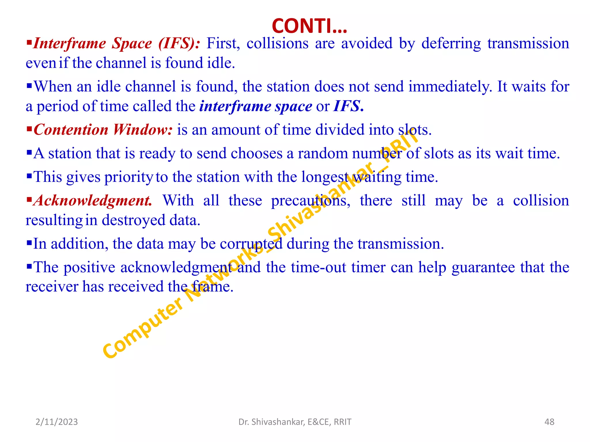 CONTI…
Interframe Space (IFS): First, collisions are avoided by deferring transmission
evenif the channel is found idle.
When an idle channel is found, the station does not send immediately. It waits for
a period of time called the interframe space or IFS.
Contention Window: is an amount of time divided into slots.
A station that is ready to send chooses a random number of slots as its wait time.
This gives priorityto the station with the longest waiting time.
Acknowledgment. With all these precautions, there still may be a collision
resultingin destroyed data.
In addition, the data may be corrupted during the transmission.
The positive acknowledgment and the time-out timer can help guarantee that the
receiver has received the frame.
2/11/2023 48
Dr. Shivashankar, E&CE, RRIT
 