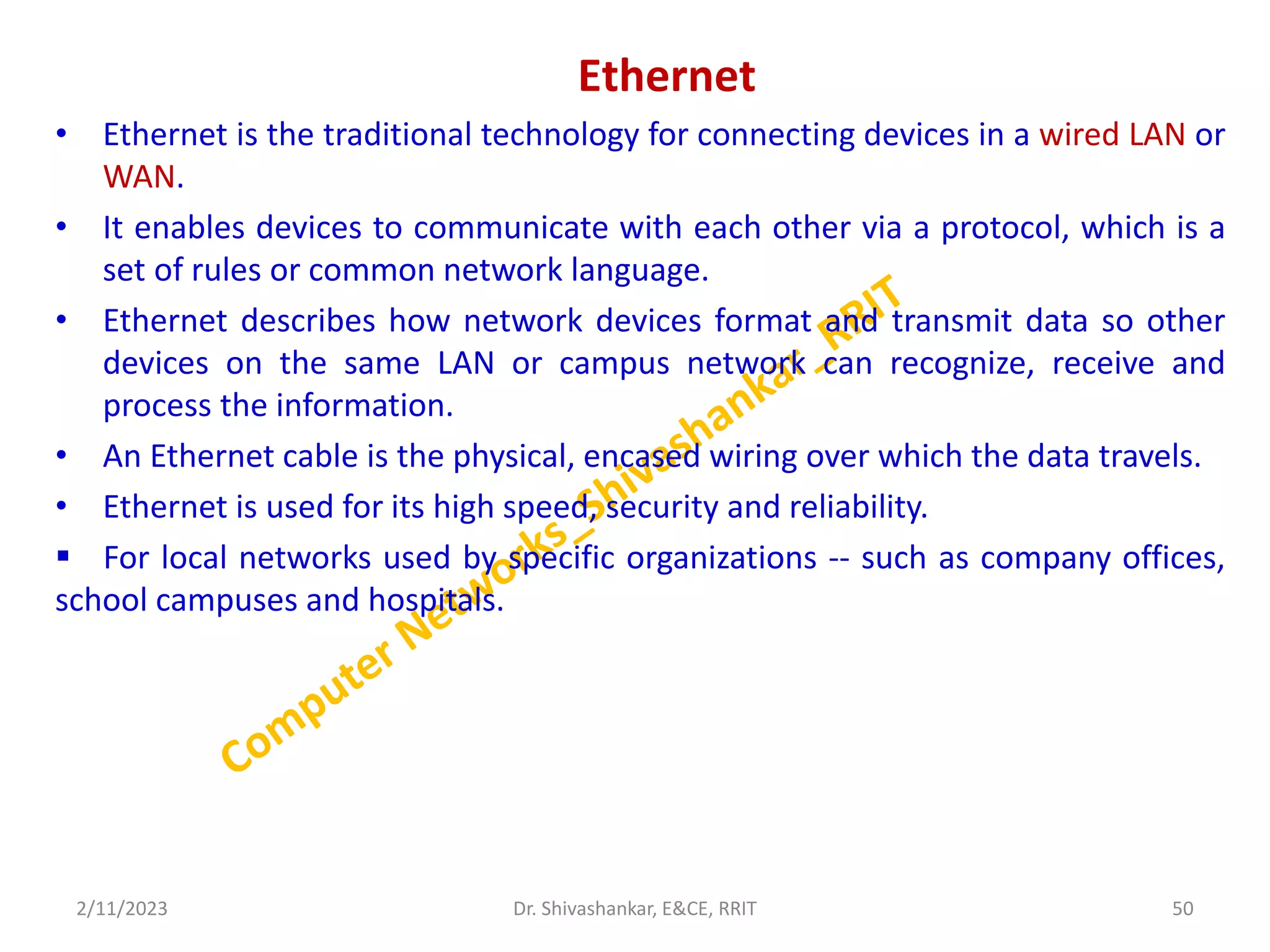 Ethernet
• Ethernet is the traditional technology for connecting devices in a wired LAN or
WAN.
• It enables devices to communicate with each other via a protocol, which is a
set of rules or common network language.
• Ethernet describes how network devices format and transmit data so other
devices on the same LAN or campus network can recognize, receive and
process the information.
• An Ethernet cable is the physical, encased wiring over which the data travels.
• Ethernet is used for its high speed, security and reliability.
 For local networks used by specific organizations -- such as company offices,
school campuses and hospitals.
2/11/2023 50
Dr. Shivashankar, E&CE, RRIT
 