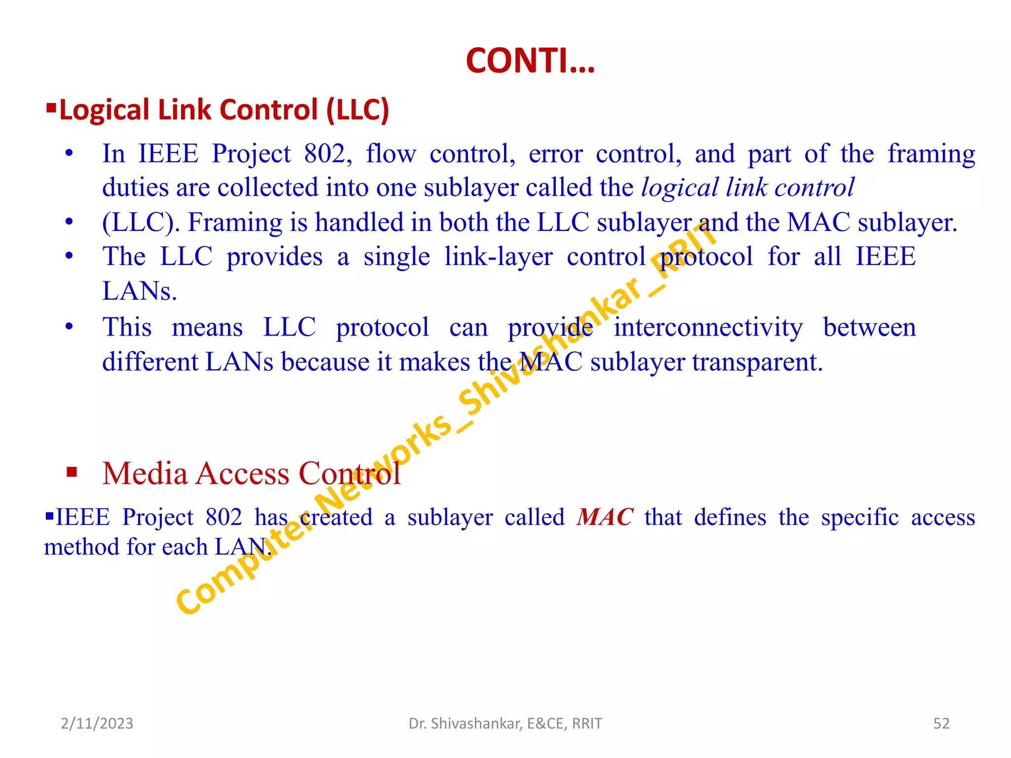 CONTI…
Logical Link Control (LLC)
• In IEEE Project 802, flow control, error control, and part of the framing
duties are collected into one sublayer called the logical link control
• (LLC). Framing is handled in both the LLC sublayer and the MAC sublayer.
• The LLC provides a single link-layer control protocol for all IEEE
LANs.
• This means LLC protocol can provide interconnectivity between
different LANs because it makes the MAC sublayer transparent.
 Media Access Control
IEEE Project 802 has created a sublayer called MAC that defines the specific access
method for each LAN.
2/11/2023 52
Dr. Shivashankar, E&CE, RRIT
 