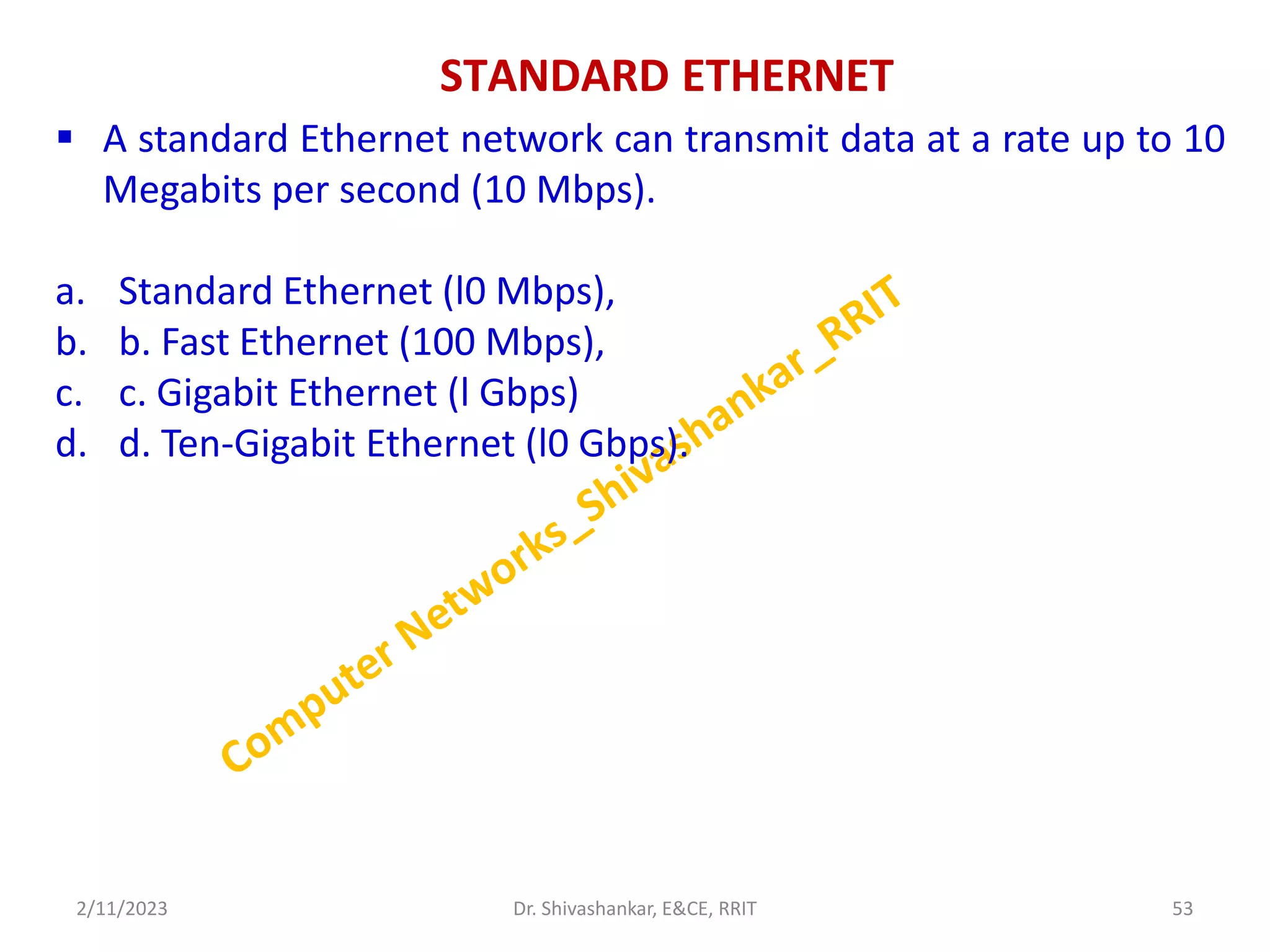 STANDARD ETHERNET
 A standard Ethernet network can transmit data at a rate up to 10
Megabits per second (10 Mbps).
a. Standard Ethernet (l0 Mbps),
b. b. Fast Ethernet (100 Mbps),
c. c. Gigabit Ethernet (l Gbps)
d. d. Ten-Gigabit Ethernet (l0 Gbps).
2/11/2023 53
Dr. Shivashankar, E&CE, RRIT
 