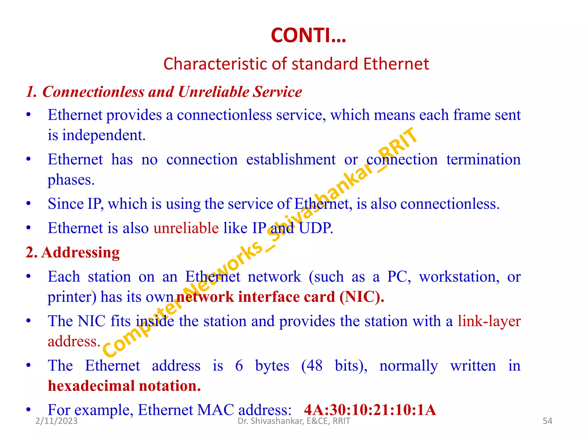 CONTI…
Characteristic of standard Ethernet
1. Connectionless and Unreliable Service
• Ethernet provides a connectionless service, which means each frame sent
is independent.
• Ethernet has no connection establishment or connection termination
phases.
• Since IP, which is using the service of Ethernet, is also connectionless.
• Ethernet is also unreliable like IP and UDP.
2. Addressing
• Each station on an Ethernet network (such as a PC, workstation, or
printer) has its ownnetwork interface card (NIC).
• The NIC fits inside the station and provides the station with a link-layer
address.
• The Ethernet address is 6 bytes (48 bits), normally written in
hexadecimal notation.
• For example, Ethernet MAC address: 4A:30:10:21:10:1A
2/11/2023 54
Dr. Shivashankar, E&CE, RRIT
 