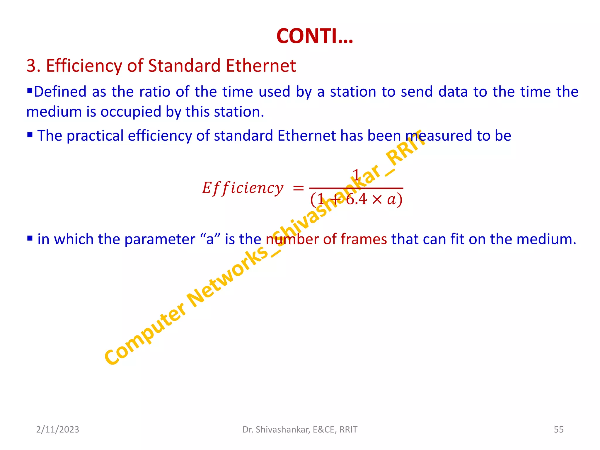 CONTI…
3. Efficiency of Standard Ethernet
Defined as the ratio of the time used by a station to send data to the time the
medium is occupied by this station.
 The practical efficiency of standard Ethernet has been measured to be
𝐸𝑓𝑓𝑖𝑐𝑖𝑒𝑛𝑐𝑦 =
1
(1 + 6.4 × 𝑎)
 in which the parameter “a” is the number of frames that can fit on the medium.
2/11/2023 55
Dr. Shivashankar, E&CE, RRIT
 