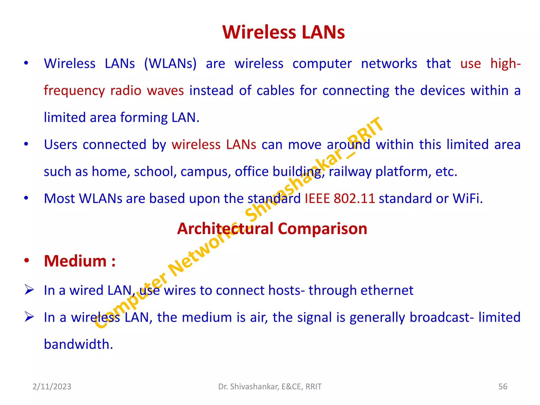 Wireless LANs
• Wireless LANs (WLANs) are wireless computer networks that use high-
frequency radio waves instead of cables for connecting the devices within a
limited area forming LAN.
• Users connected by wireless LANs can move around within this limited area
such as home, school, campus, office building, railway platform, etc.
• Most WLANs are based upon the standard IEEE 802.11 standard or WiFi.
Architectural Comparison
• Medium :
 In a wired LAN, use wires to connect hosts- through ethernet
 In a wireless LAN, the medium is air, the signal is generally broadcast- limited
bandwidth.
2/11/2023 56
Dr. Shivashankar, E&CE, RRIT
 