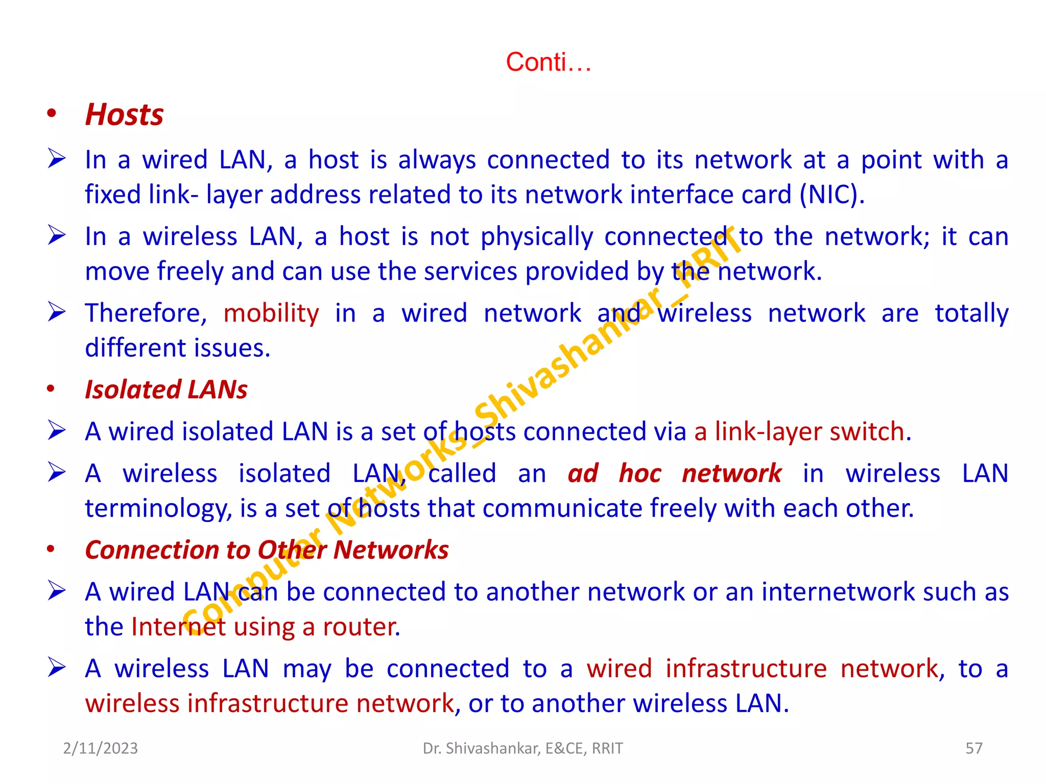 Conti…
• Hosts
 In a wired LAN, a host is always connected to its network at a point with a
fixed link- layer address related to its network interface card (NIC).
 In a wireless LAN, a host is not physically connected to the network; it can
move freely and can use the services provided by the network.
 Therefore, mobility in a wired network and wireless network are totally
different issues.
• Isolated LANs
 A wired isolated LAN is a set of hosts connected via a link-layer switch.
 A wireless isolated LAN, called an ad hoc network in wireless LAN
terminology, is a set of hosts that communicate freely with each other.
• Connection to Other Networks
 A wired LAN can be connected to another network or an internetwork such as
the Internet using a router.
 A wireless LAN may be connected to a wired infrastructure network, to a
wireless infrastructure network, or to another wireless LAN.
2/11/2023 57
Dr. Shivashankar, E&CE, RRIT
 